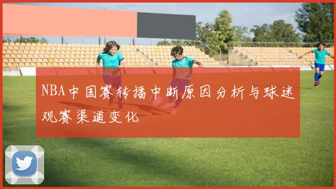 NBA中国赛转播中断原因分析与球迷观赛渠道变化