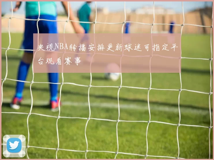 央视NBA转播安排更新球迷可指定平台观看赛事