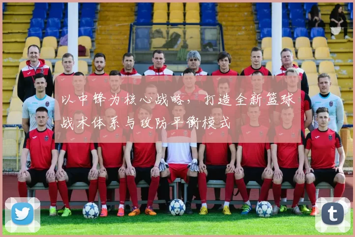 以中锋为核心战略，打造全新篮球战术体系与攻防平衡模式