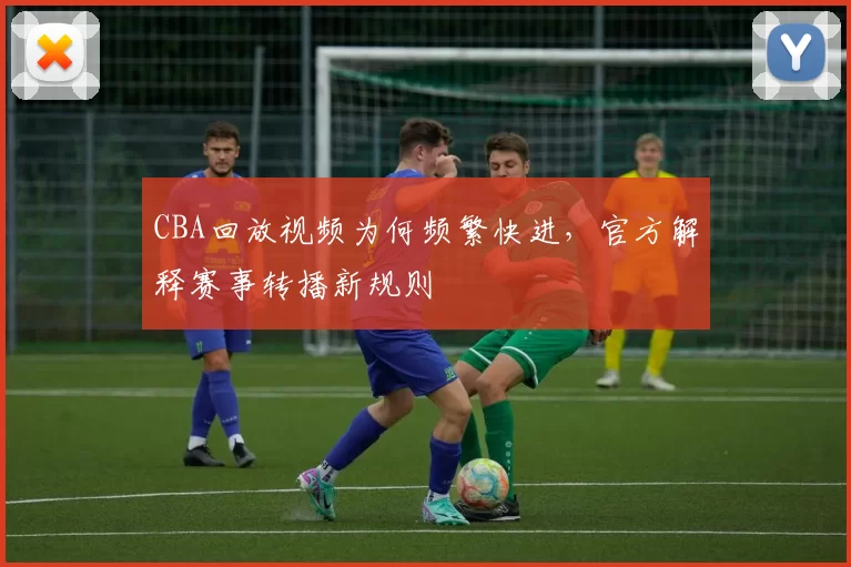 CBA回放视频为何频繁快进，官方解释赛事转播新规则