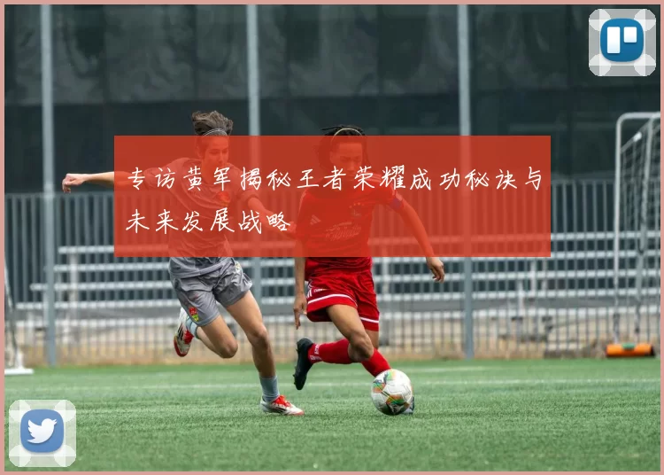 专访黄军揭秘王者荣耀成功秘诀与未来发展战略