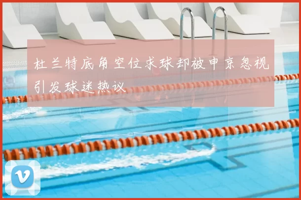 杜兰特底角空位求球却被申京忽视引发球迷热议