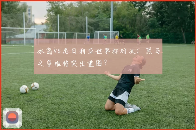 冰岛vs尼日利亚世界杯对决：黑马之争谁将突出重围？