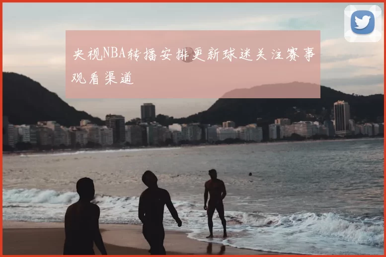 央视NBA转播安排更新球迷关注赛事观看渠道
