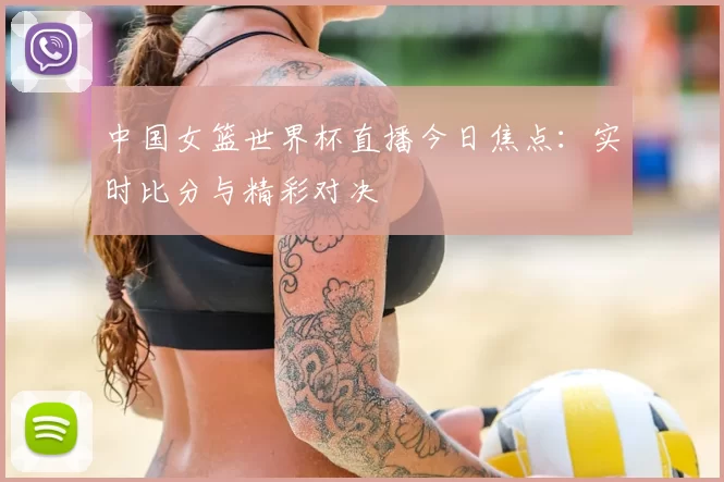 中国女篮世界杯直播今日焦点：实时比分与精彩对决