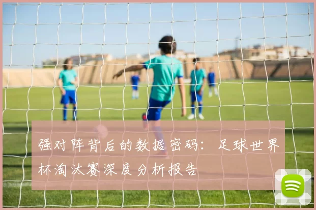 强对阵背后的数据密码:足球世界杯淘汰赛深度分析报告