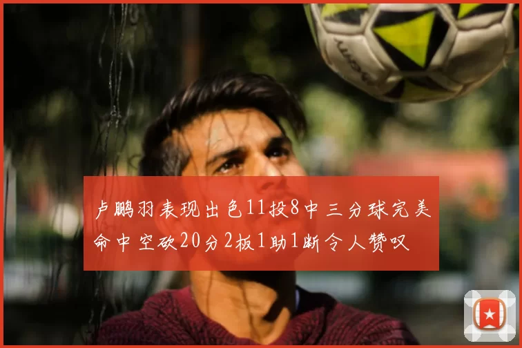卢鹏羽表现出色11投8中三分球完美命中空砍20分2板1助1断令人赞叹
