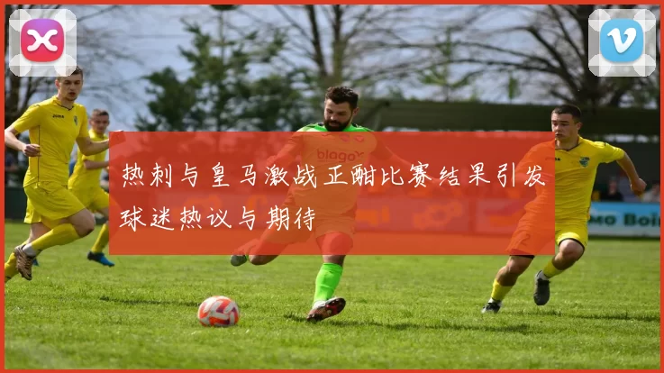 热刺与皇马激战正酣比赛结果引发球迷热议与期待