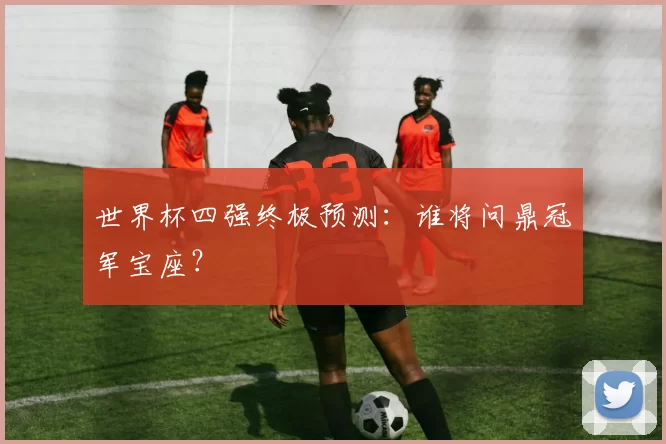 世界杯四强终极预测：谁将问鼎冠军宝座？