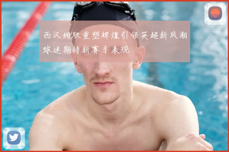 西汉姆联重塑辉煌引领英超新风潮球迷期待新赛季表现