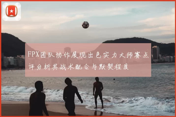 FPX团队协作展现出色实力大师赛点评分析其战术配合与默契程度