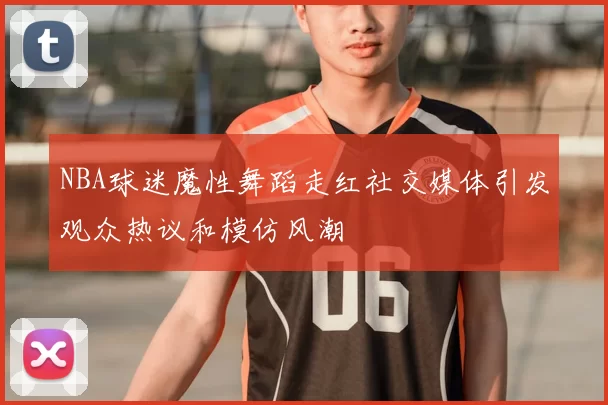 NBA球迷魔性舞蹈走红社交媒体引发观众热议和模仿风潮