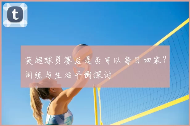 英超球员赛后是否可以每日回家？训练与生活平衡探讨