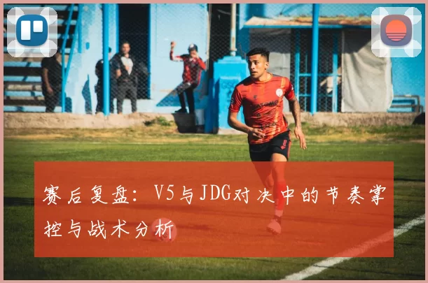 赛后复盘：V5与JDG对决中的节奏掌控与战术分析