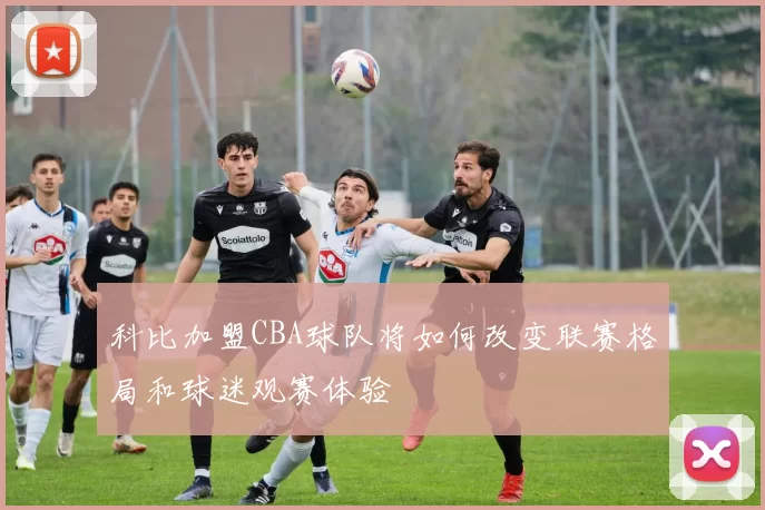 科比加盟CBA球队将如何改变联赛格局和球迷观赛体验