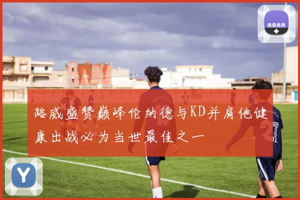 路威盛赞巅峰伦纳德与KD并肩他健康出战必为当世最佳之一