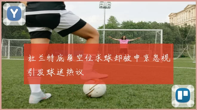 杜兰特底角空位求球却被申京忽视引发球迷热议