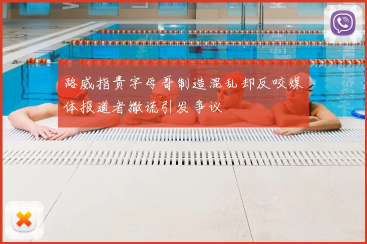 路威指责字母哥制造混乱却反咬媒体报道者撒谎引发争议
