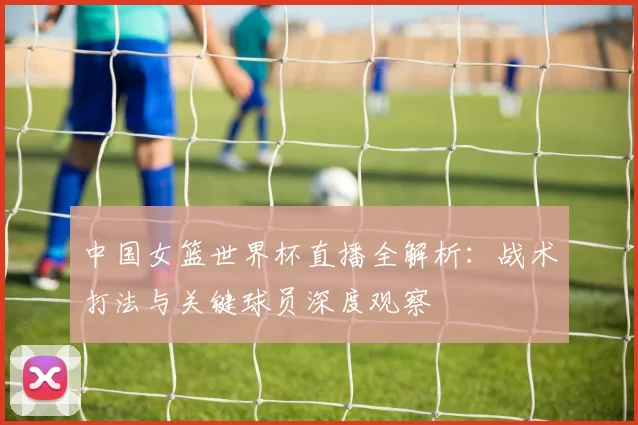 中国女篮世界杯直播全解析：战术打法与关键球员深度观察