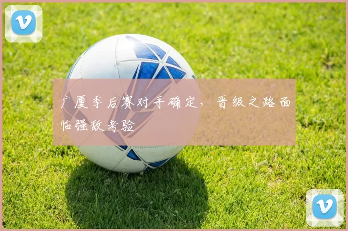 广厦季后赛对手确定，晋级之路面临强敌考验