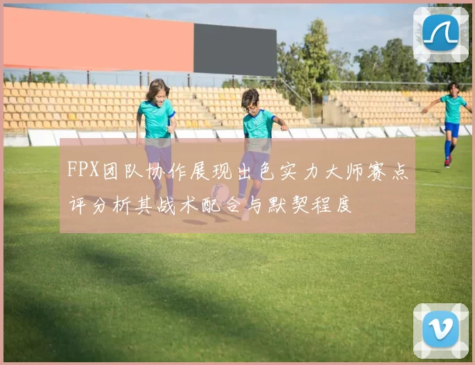 FPX团队协作展现出色实力大师赛点评分析其战术配合与默契程度