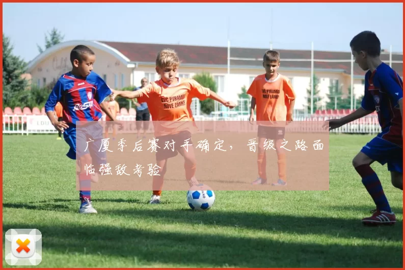 广厦季后赛对手确定，晋级之路面临强敌考验