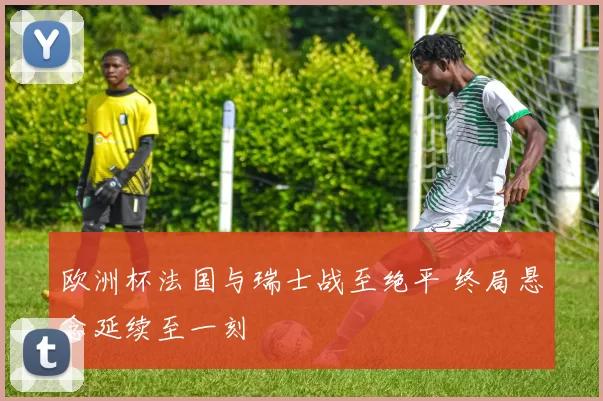 欧洲杯法国与瑞士战至绝平 终局悬念延续至一刻